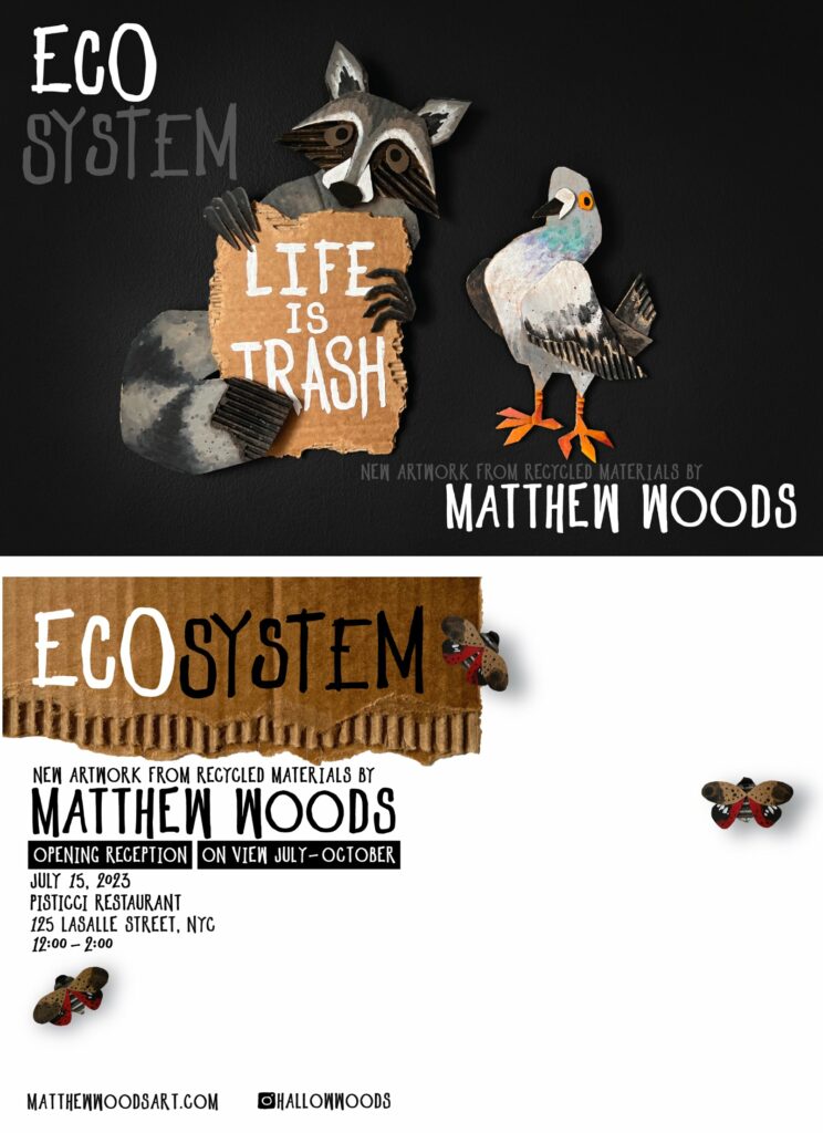 A postcard inviting people to an art exhibit featuring recycled art. On the front are two cardboard cut-out animals: A raccoon and a pidgeon. It says ECO SYSTEM LIFE IS TRASH — NEW ARTWORK FROM RECYCLED MATERIALS BY MATTHEW WOODS. It's on a black background with white and great tetx. 

On the back of the postcard it says ECO SYSTEM with a piece of cardboard under the header text. There are 3 lantern flies made of cardboard featured on the postcard. The invitation details with the location in New York are featured. 